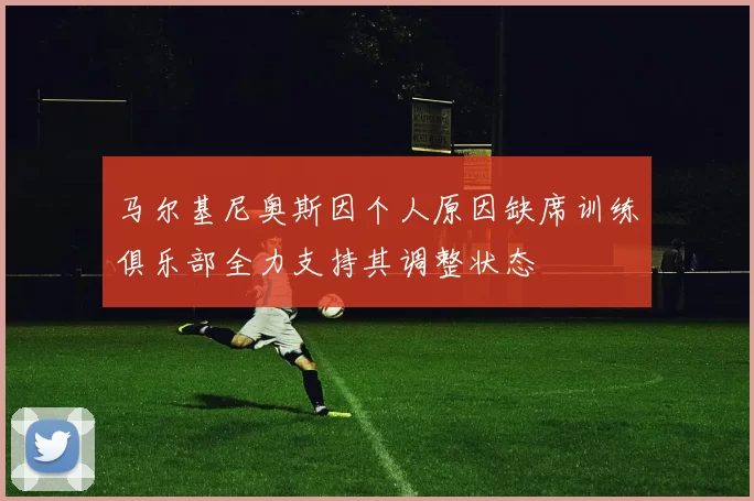 马尔基尼奥斯因个人原因缺席训练俱乐部全力支持其调整状态