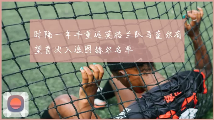 时隔一年半重返英格兰队马奎尔有望首次入选图赫尔名单