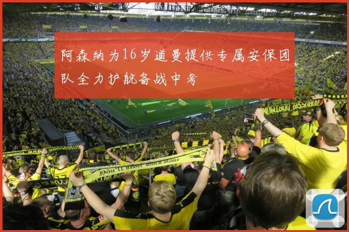 阿森纳为16岁道曼提供专属安保团队全力护航备战中考