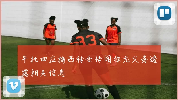 平托回应梅西转会传闻称无义务透露相关信息