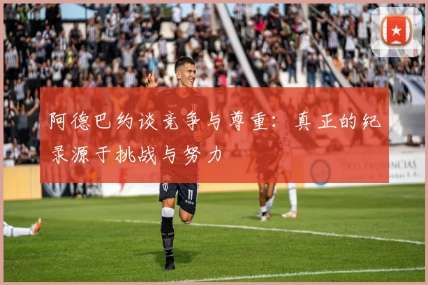阿德巴约谈竞争与尊重：真正的纪录源于挑战与努力