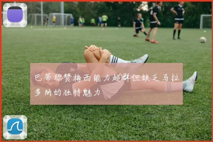 巴蒂称赞梅西能力超群但缺乏马拉多纳的独特魅力