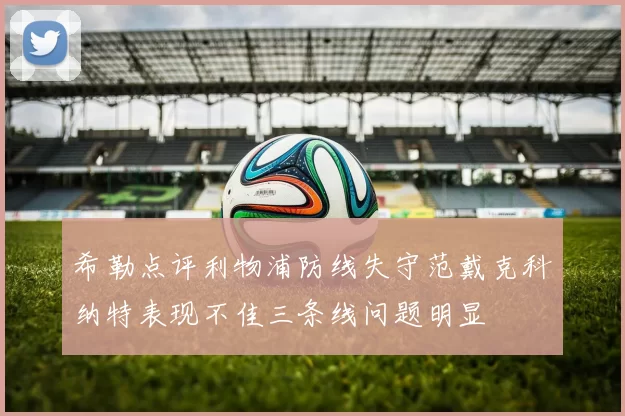 希勒点评利物浦防线失守范戴克科纳特表现不佳三条线问题明显