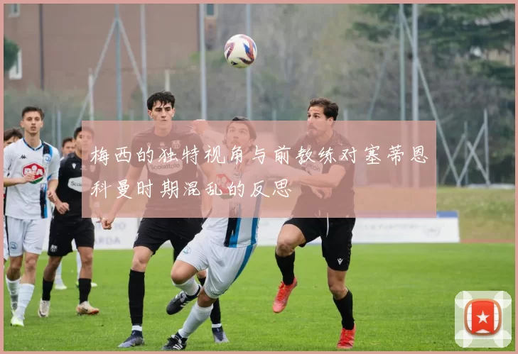 梅西的独特视角与前教练对塞蒂恩科曼时期混乱的反思