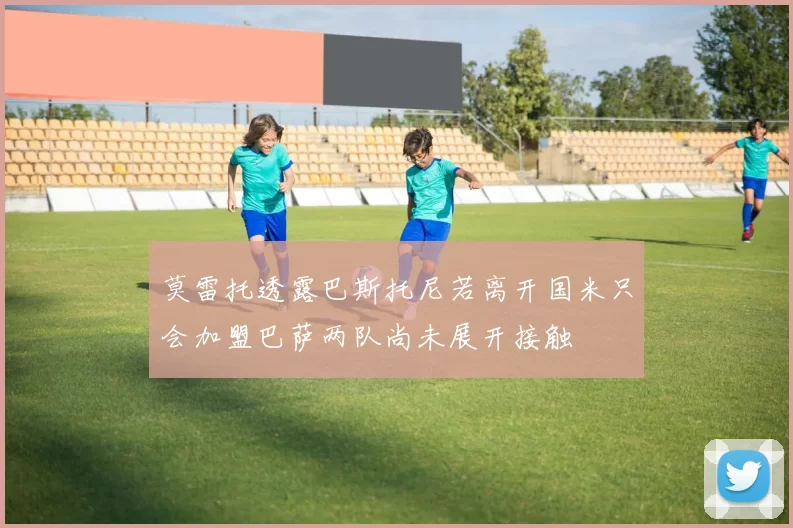 莫雷托透露巴斯托尼若离开国米只会加盟巴萨两队尚未展开接触