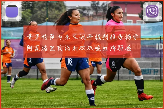 佛罗伦萨与米兰战平裁判报告揭示阿莱格里瓦诺利双双被红牌驱逐