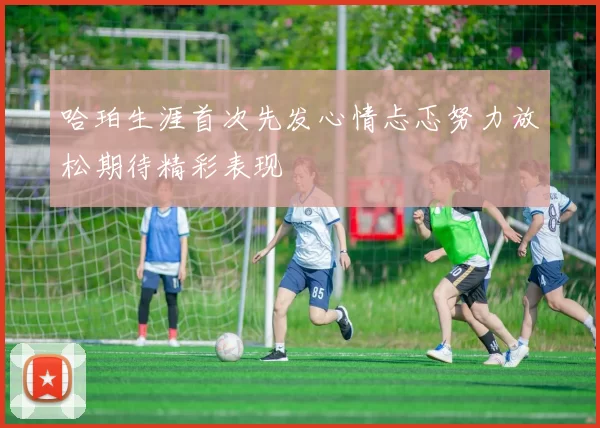 哈珀生涯首次先发心情忐忑努力放松期待精彩表现