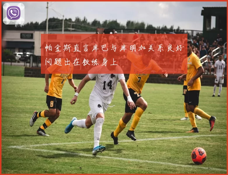 帕金斯直言库巴与库明加关系良好问题出在教练身上