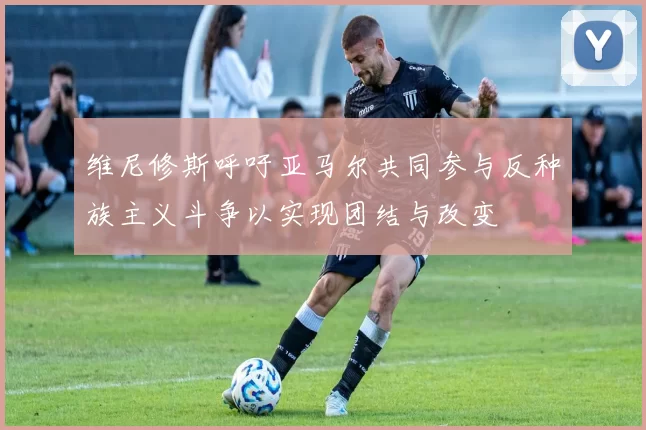 维尼修斯呼吁亚马尔共同参与反种族主义斗争以实现团结与改变