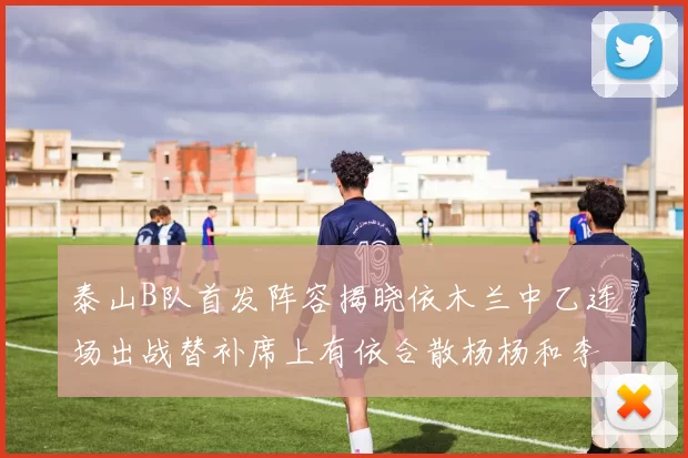 泰山B队首发阵容揭晓依木兰中乙连场出战替补席上有依合散杨杨和李钧鹏