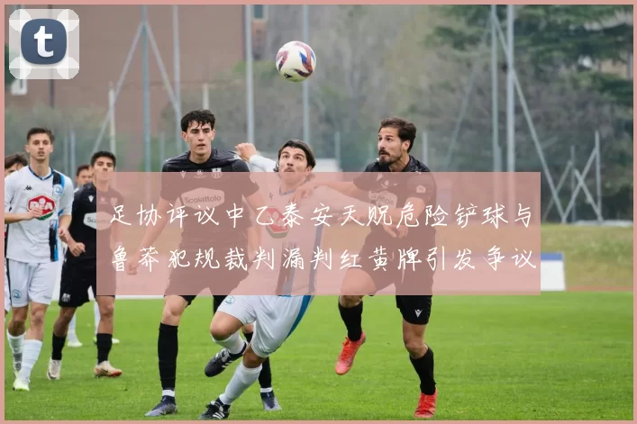 足协评议中乙泰安天贶危险铲球与鲁莽犯规裁判漏判红黄牌引发争议