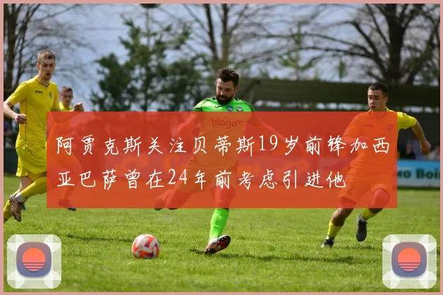 阿贾克斯关注贝蒂斯19岁前锋加西亚巴萨曾在24年前考虑引进他