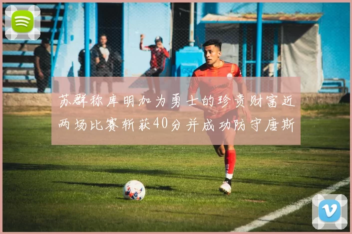 苏群称库明加为勇士的珍贵财富近两场比赛斩获40分并成功防守唐斯